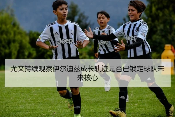 尤文持续观察伊尔迪兹成长轨迹是否已锁定球队未来核心
