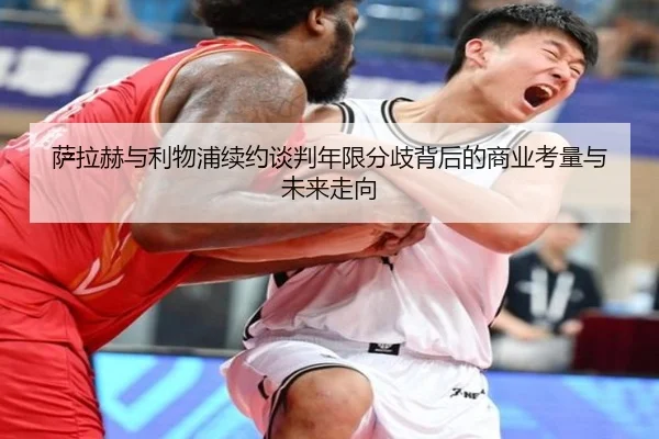 萨拉赫与利物浦续约谈判年限分歧背后的商业考量与未来走向
