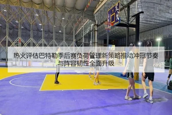 热火评估巴特勒季后赛负荷管理新策略推动冲冠节奏与阵容韧性全面升级
