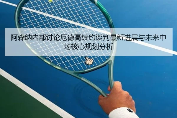 阿森纳内部讨论厄德高续约谈判最新进展与未来中场核心规划分析