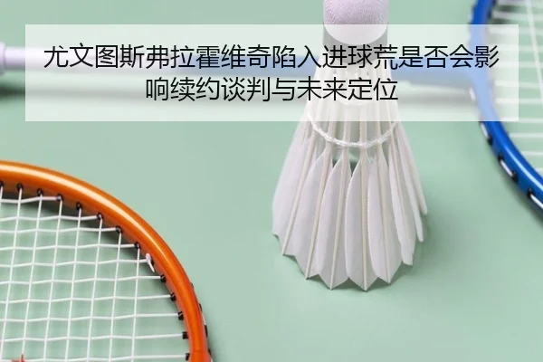尤文图斯弗拉霍维奇陷入进球荒是否会影响续约谈判与未来定位