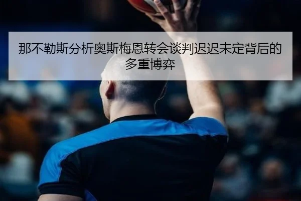 那不勒斯分析奥斯梅恩转会谈判迟迟未定背后的多重博弈