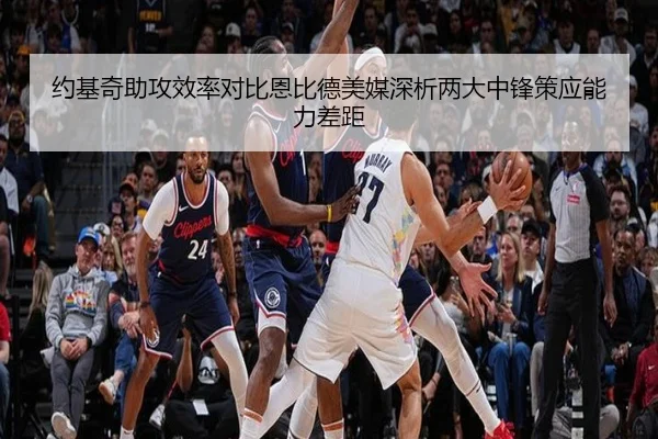 约基奇助攻效率对比恩比德美媒深析两大中锋策应能力差距