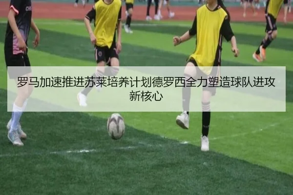 罗马加速推进苏莱培养计划德罗西全力塑造球队进攻新核心